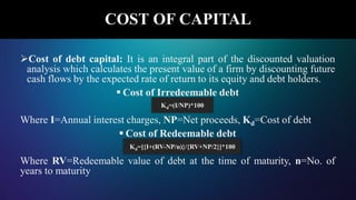 COST OF CAPITAL
Cost of debt capital: It is an integral part of the discounted valuation
analysis which calculates the present value of a firm by discounting future
cash flows by the expected rate of return to its equity and debt holders.
 Cost of Irredeemable debt
Where I=Annual interest charges, NP=Net proceeds, Kd=Cost of debt
 Cost of Redeemable debt
Where RV=Redeemable value of debt at the time of maturity, n=No. of
years to maturity
Kd=(I/NP)*100
Kd=[{I+(RV-NP/n)}/{RV+NP/2}]*100
 