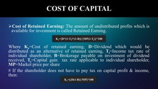 Cost of Retained Earning: The amount of undistributed profits which is
available for investment is called Retained Earning.
Where Kr=Cost of retained earning, D=Dividend which would be
distributed as an alternative of retained earning, Ti=Income tax rate of
individual shareholder, B=Brokerage payable on investment of dividend
received, Tc=Capital gain tax rate applicable to individual shareholder,
MP=Market price per share
# If the shareholder does not have to pay tax on capital profit & income,
then:
COST OF CAPITAL
Kr=[{D(1-B)}/MP]*100
Kr={D*(1-Ti)*(1-B)}/{MP(1-Tc)}*100
 