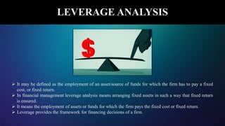 LEVERAGE ANALYSIS
 It may be defined as the employment of an asset/source of funds for which the firm has to pay a fixed
cost, or fixed return.
 In financial management leverage analysis means arranging fixed assets in such a way that fixed return
is ensured.
 It means the employment of assets or funds for which the firm pays the fixed cost or fixed return.
 Leverage provides the framework for financing decisions of a firm.
 