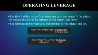 The firm’s ability to use fixed operating costs and magnify the effects
of changes in sales on its earnings before interest and taxes.
The relationship between sales and earnings before interest and tax.
OPERATING LEVERAGE
Degree of Operating Leverage = % change in EBIT
% change in Sales
Degree of Operating Leverage = Contribution
(at base level) EBIT
 
