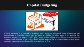 Capital Budgeting
Capital budgeting is a method of analyzing and comparing substantial future investments and
expenditures to determine which ones are most worthwhile. In other words, it’s a process that
company management uses to identify what capital projects will create the biggest return compared
with the funds invested in the project. Each project is ranked by its potential future return, so the
company management can choose which one to invest in first.
 