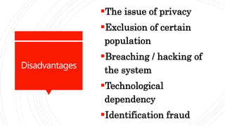 Disadvantages
The issue of privacy
Exclusion of certain
population
Breaching / hacking of
the system
Technological
dependency
Identification fraud
 