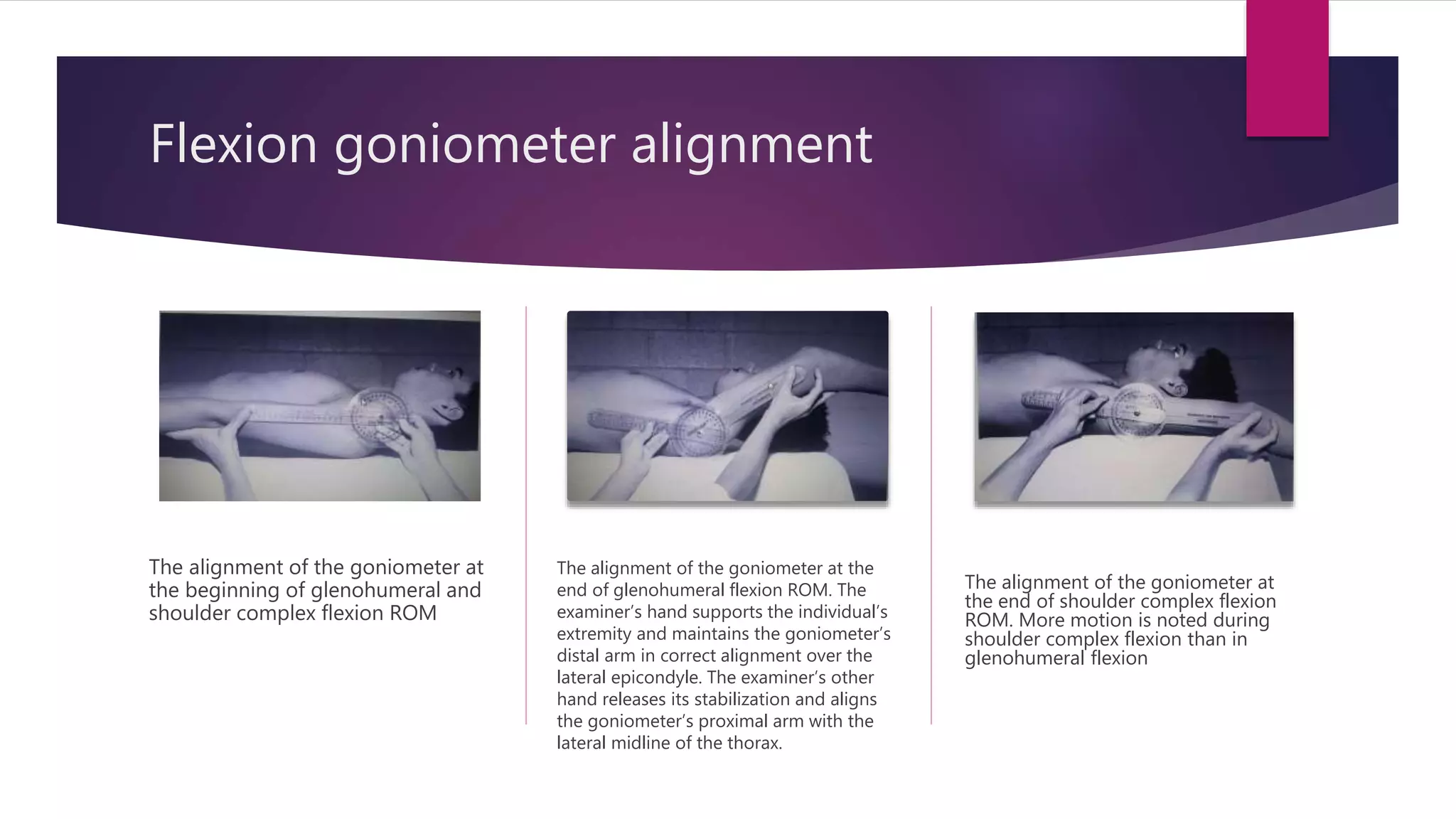 Flexion goniometer alignment
The alignment of the goniometer at
the beginning of glenohumeral and
shoulder complex flexion ROM
The alignment of the goniometer at the
end of glenohumeral flexion ROM. The
examiner’s hand supports the individual’s
extremity and maintains the goniometer’s
distal arm in correct alignment over the
lateral epicondyle. The examiner’s other
hand releases its stabilization and aligns
the goniometer’s proximal arm with the
lateral midline of the thorax.
The alignment of the goniometer at
the end of shoulder complex flexion
ROM. More motion is noted during
shoulder complex flexion than in
glenohumeral flexion
 