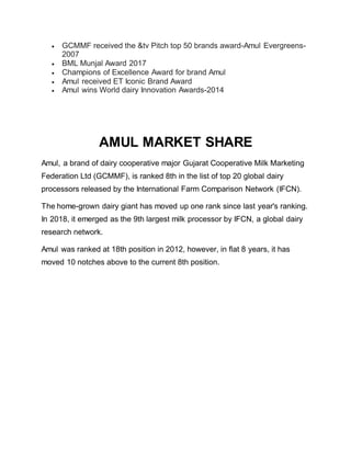  GCMMF received the &tv Pitch top 50 brands award-Amul Evergreens-
2007
 BML Munjal Award 2017
 Champions of Excellence Award for brand Amul
 Amul received ET Iconic Brand Award
 Amul wins World dairy Innovation Awards-2014
AMUL MARKET SHARE
Amul, a brand of dairy cooperative major Gujarat Cooperative Milk Marketing
Federation Ltd (GCMMF), is ranked 8th in the list of top 20 global dairy
processors released by the International Farm Comparison Network (IFCN).
The home-grown dairy giant has moved up one rank since last year's ranking.
In 2018, it emerged as the 9th largest milk processor by IFCN, a global dairy
research network.
Amul was ranked at 18th position in 2012, however, in flat 8 years, it has
moved 10 notches above to the current 8th position.
 