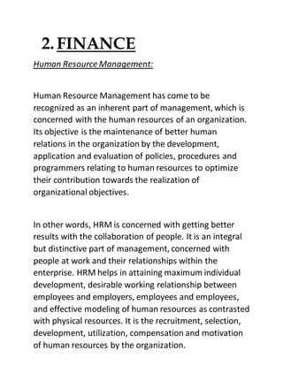 2.FINANCE
Human Resource Management:
Human Resource Management has come to be
recognized as an inherent part of management, which is
concerned with the human resources of an organization.
Its objective is the maintenance of better human
relations in the organization by the development,
application and evaluation of policies, procedures and
programmers relating to human resources to optimize
their contribution towards the realization of
organizational objectives.
In other words, HRM is concerned with getting better
results with the collaboration of people. It is an integral
but distinctive part of management, concerned with
people at work and their relationships within the
enterprise. HRM helps in attaining maximum individual
development, desirable working relationship between
employees and employers, employees and employees,
and effective modeling of human resources as contrasted
with physical resources. It is the recruitment, selection,
development, utilization, compensation and motivation
of human resources by the organization.
 