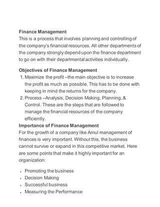 Finance Management
This is a process that involves planning and controlling of
the company’s financial resources. All other departments of
the company strongly depend upon the finance department
to go on with their departmental activities individually.
Objectives of Finance Management
1. Maximize the profit –the main objective is to increase
the profit as much as possible. This has to be done with
keeping in mind the returns for the company.
2. Process –Analysis, Decision Making, Planning,&
Control. These are the steps that are followed to
manage the financial resources of the company
efficiently.
Importance of Finance Management
For the growth of a company like Amul management of
finances is very important. Without this, the business
cannot survive or expand in this competitive market. Here
are some points that make it highly important for an
organization:
 Promoting the business
 Decision Making
 Successful business
 Measuring the Performance
 