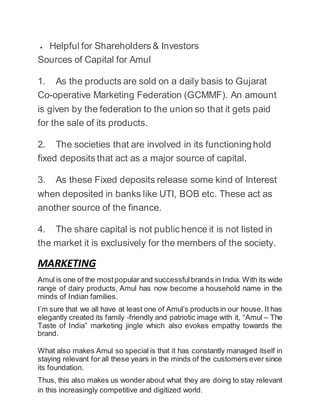  Helpful for Shareholders & Investors
Sources of Capital for Amul
1. As the products are sold on a daily basis to Gujarat
Co-operative Marketing Federation (GCMMF). An amount
is given by the federation to the union so that it gets paid
for the sale of its products.
2. The societies that are involved in its functioning hold
fixed deposits that act as a major source of capital.
3. As these Fixed deposits release some kind of Interest
when deposited in banks like UTI, BOB etc. These act as
another source of the finance.
4. The share capital is not public hence it is not listed in
the market it is exclusively for the members of the society.
MARKETING
Amul is one of the mostpopular and successfulbrands in India. With its wide
range of dairy products, Amul has now become a household name in the
minds of Indian families.
I’m sure that we all have at least one of Amul’s products in our house. It has
elegantly created its family -friendly and patriotic image with it, “Amul – The
Taste of India” marketing jingle which also evokes empathy towards the
brand.
What also makes Amul so special is that it has constantly managed itself in
staying relevant for all these years in the minds of the customers ever since
its foundation.
Thus, this also makes us wonder about what they are doing to stay relevant
in this increasingly competitive and digitized world.
 