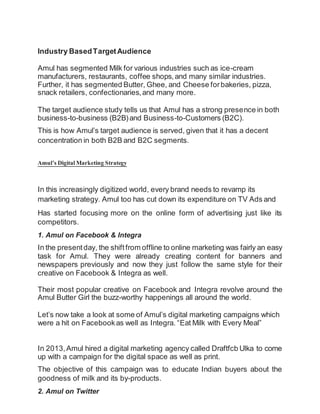 Industry BasedTargetAudience
Amul has segmented Milk for various industries such as ice-cream
manufacturers, restaurants, coffee shops,and many similar industries.
Further, it has segmented Butter, Ghee, and Cheese forbakeries, pizza,
snack retailers, confectionaries,and many more.
The target audience study tells us that Amul has a strong presence in both
business-to-business (B2B)and Business-to-Customers (B2C).
This is how Amul’s target audience is served, given that it has a decent
concentration in both B2B and B2C segments.
Amul’s DigitalMarketing Strategy
In this increasingly digitized world, every brand needs to revamp its
marketing strategy. Amul too has cut down its expenditure on TV Ads and
Has started focusing more on the online form of advertising just like its
competitors.
1. Amul on Facebook & Integra
In the presentday, the shiftfrom offline to online marketing was fairly an easy
task for Amul. They were already creating content for banners and
newspapers previously and now they just follow the same style for their
creative on Facebook & Integra as well.
Their most popular creative on Facebook and Integra revolve around the
Amul Butter Girl the buzz-worthy happenings all around the world.
Let’s now take a look at some of Amul’s digital marketing campaigns which
were a hit on Facebookas well as Integra. “Eat Milk with Every Meal”
In 2013,Amul hired a digital marketing agency called Draftfcb Ulka to come
up with a campaign for the digital space as well as print.
The objective of this campaign was to educate Indian buyers about the
goodness of milk and its by-products.
2. Amul on Twitter
 