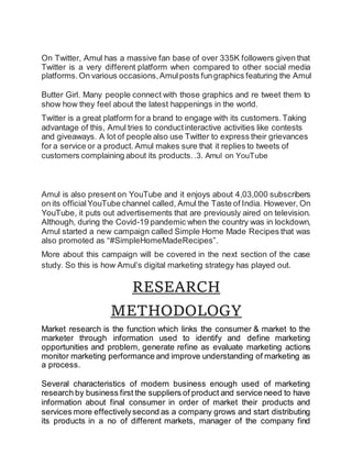 On Twitter, Amul has a massive fan base of over 335K followers given that
Twitter is a very different platform when compared to other social media
platforms.On various occasions,Amulposts fungraphics featuring the Amul
Butter Girl. Many people connect with those graphics and re tweet them to
show how they feel about the latest happenings in the world.
Twitter is a great platform for a brand to engage with its customers.Taking
advantage of this, Amul tries to conductinteractive activities like contests
and giveaways. A lot of people also use Twitter to express their grievances
for a service or a product. Amul makes sure that it replies to tweets of
customers complaining about its products..3. Amul on YouTube
Amul is also present on YouTube and it enjoys about 4,03,000 subscribers
on its officialYouTube channel called, Amul the Taste of India. However, On
YouTube, it puts out advertisements that are previously aired on television.
Although, during the Covid-19 pandemic when the country was in lockdown,
Amul started a new campaign called Simple Home Made Recipes that was
also promoted as “#SimpleHomeMadeRecipes”.
More about this campaign will be covered in the next section of the case
study. So this is how Amul’s digital marketing strategy has played out.
RESEARCH
METHODOLOGY
Market research is the function which links the consumer & market to the
marketer through information used to identify and define marketing
opportunities and problem, generate refine as evaluate marketing actions
monitor marketing performance and improve understanding of marketing as
a process.
Several characteristics of modern business enough used of marketing
research by business first the suppliers of product and service need to have
information about final consumer in order of market their products and
services more effectivelysecond as a company grows and start distributing
its products in a no of different markets, manager of the company find
 