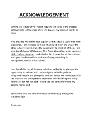 Writing this industrial visit report happens to be one of the greatest
achievements in this phase of my life. Express my heartiest thanks to
those
who provided me tremendous support and making it a useful first hand
experience. I am indebted to those who helped me in one way or the
other in heavy indeed. I take the opportunity to thank all of them. I am
very thankfulto our HOD Ma’am Mrs. Pooja Vidyarthee, under guidance
of Dr. Lavlesh srivastava , and all other faculty member of the institute
who gave me the excellent platform of doing something in
management field at Industrial visit.
I am thankful to the all the Amul industries authority for giving us the
opportunity to to learn with the prestigious valuable guidance.
integrated support and perceptive criticism helped me to conceptualize
the precious and unforgettable experience which will help me in my
future Last but not the least I would also like to thanks toward my
parents friends and
benefactors who has help me directly and indirectly through my
industrial nour
Thank you
 