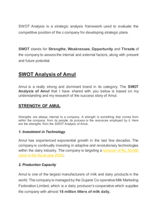 SWOT Analysis is a strategic analysis framework used to evaluate the
competitive position of the c company for developing strategic plans
SWOT stands for Strengths, Weaknesses, Opportunity and Threats of
the company to assess the internal and external factors, along with present
and future potential.
SWOT Analysis of Amul
Amul is a really strong and dominant brand in its category. The SWOT
Analysis of Amul that I have shared with you below is based on my
understanding and my research of the success story of Amul.
STRENGTH OF AMUL
Strengths are always internal to a company. A strength is something that comes from
within the company, from its people, its process or the resources employed by it. Here
are the strengths from the SWOT Analysis of Amul.
1. Investment in Technology
Amul has experienced exponential growth in the last few decades. The
company is continually investing in adaptive and revolutionary technologies
within the dairy industry. The company is targeting a turnover of Rs. 50,000
crore in the fiscal year 2020.
2. Production Capacity
Amul is one of the largest manufacturers of milk and dairy products in the
world. The company is managed by the Gujarat Co-operative Milk Marketing
Federation Limited, which is a dairy producer’s cooperative which supplies
the company with almost 18 million litters of milk daily.
 