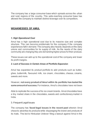 The company has a large consumer base which spreads across the urban
and rural regions of the country. This wide-reaching consumer base has
allowed the company to maintain distinct leverage over its competitors.
WEAKNESSES OF AMUL
1. High Operational Cost
Amul has a high operational cost due to its massive size and complex
structure. This can become problematic for the company if the company
experiences fallin demand.The company also heavily depends onthe dairy
unions and communities for its supply of milk. As the needs of the dairy
community are changing they are demanding higher prices fortheir produce.
These issues can add up to the operational cost of the company and lower
its profit margins.
2. Lack of Success in Certain Areas of Portfolio Expansion
Amul has expanded its product portfolio to add products such as butter,
ghee, buttermilk, flavoured milk, ice cream, chocolates, cheese, creams,
sweets and more.
However, not every product of Amul within its portfolio has tasted the
same amountof success. For instance, Amul’s chocolates have not been
Able to replicate the success of its ice cream brands. Amul chocolates have
a tiny market share in the chocolates, sweets and confectionery market in
India.
3. Frequent Legal Issues
The company has faced legal issues in the recent past wherein Amul
chose to advertise its products while disparaging the brand and products of
its rivals. This led to Hindustan Unilever filing a lawsuit against Amul in the
 
