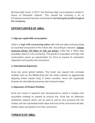 Bombay High Court. In 2017, The Bombay High Court passed a verdict in
favour of Hindustan Unilever. This caused the company a lot of
Embarrassmentand has also contributed to tarnishingthe public imageof
the company.
OPPORTUNITIES OF AMUL
1. High per capita Milk consumption
India is a high milk consuming nation with milk and dairy products being
an essential component of the Indian diet. According to research, Indians
consume almost 100 litters of milk per annum. India has a billion plus
population which is only increasing. This growth in population and high milk
consumption opens up opportunities for Amul to expand its production
capacities and acquire new consumers.
2. International Expansion
Amul can serve global markets. The brand can expand into overseas
markets such as the Middle-East and the Asian markets by aggressively
targeting Indian expats living in these countries. Amul can organically
broaden its international presence and consumer base.
3. Expansion of Product Portfolio
Amul can invest in research and development or adopt a mergers and
acquisition strategy to expand its product line. Amul has an extensive
distribution network which can be used to sell its new products into the
market, and the substantial brand value and trust of the consumers will also
enable easier acceptance from the consumers.
THREATS OF AMUL
 