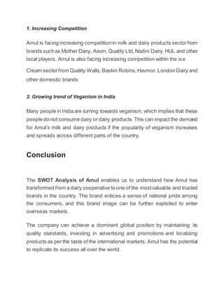 1. Increasing Competition
Amul is facing increasing competitionin milk and dairy products sectorfrom
brands suchas Mother Dairy, Aavin, Quality Ltd,Nadini Dairy, HUL and other
local players. Amul is also facing increasing competition within the ice
Cream sectorfrom Quality Walls,Baskin Robins,Havmor, London Dairy and
other domestic brands
2. Growing trend of Veganism in India
Many people in India are turning towards veganism, which implies that these
people do not consume dairy or dairy products.This can impact the demand
for Amul’s milk and dairy products if the popularity of veganism increases
and spreads across different parts of the country.
Conclusion
The SWOT Analysis of Amul enables us to understand how Amul has
transformed from a dairy cooperative to one of the mostvaluable and trusted
brands in the country. The brand entices a sense of national pride among
the consumers, and this brand image can be further exploited to enter
overseas markets.
The company can achieve a dominant global position by maintaining its
quality standards, investing in advertising and promotions and localizing
products as perthe taste of the international markets. Amul has the potential
to replicate its success all over the world.
 
