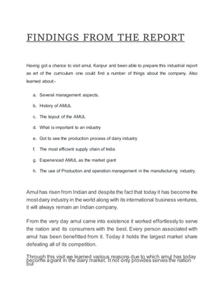 FINDINGS FROM THE REPORT
Having got a chance to visit amul, Kanpur and been able to prepare this industrial report
as art of the curriculum one could find a number of things about the company. Also
learned about:-
a. Several management aspects.
b. History of AMUL
c. The layout of the AMUL
d. What is important to an industry
e. Got to see the production process of dairy industry
f. The most efficient supply chain of India
g. Experienced AMUL as the market giant
h. The use of Production and operation management in the manufacturing industry.
Amul has risen from Indian and despite the fact that today it has become the
mostdairy industry in the world along with its international business ventures,
it will always remain an Indian company.
From the very day amul came into existence it worked effortlessly to serve
the nation and its consumers with the best. Every person associated with
amul has been benefitted from it. Today it holds the largest market share
defeating all of its competition.
Through this visit we learned various reasons due to which amul has today
become agiant in the dairy market. It not only provides serves the nation
but
 