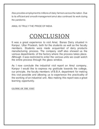 Also provides employmentto millions of dairy farmers across the nation. Due
to its efficientand smooth management amul also continued its work during
the pandemic.
AMUL IS TRULY THE PRIDE OF INDIA
CONCLUSION
It was a great experience to visit Amul, Banas Dairy situated in
Kanpur, Uttar Pradesh, both for the students as well as the faculty
members. Students were made acquainted of dairy products
manufacturing process. The company staff also showed us the
various departments of the factory where the process takes place.
Although it was restricted to enter the various units we could watch
the entire process through the glass window.
As I now conclude the industrial visit report on Amul company,
Kanpur I would like to express my gratitude towards the college,
our principle, the faculty members of B.B.A. department for making
this visit possible and allowing us to experience the practicality of
the working of an industrial unit. Also making this report was a great
learning opportunity.
GLIMSE OF THE VISIT
 