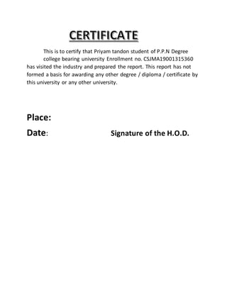 This is to certify that Priyam tandon student of P.P.N Degree
college bearing university Enrollment no. CSJMA19001315360
has visited the industry and prepared the report. This report has not
formed a basis for awarding any other degree / diploma / certificate by
this university or any other university.
Place:
Date: Signature of the H.O.D.
 