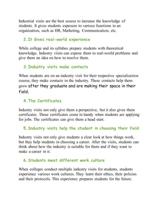 Industrial visits are the best source to increase the knowledge of
students. It gives students exposure to various functions in an
organization, such as HR, Marketing, Communication, etc.
2.It Gives real-world experience
While college and its syllabus prepare students with theoretical
knowledge, Industry visits can expose them to real-world problems and
give them an idea on how to resolve them.
3.Industry visits make contacts
When students are on an industry visit for their respective specialization
course, they make contacts in the industry. These contacts help them
grow after they graduate and are making their space in their
field.
4.The Certificates
Industry visits not only give them a perspective, but it also gives them
certificates. These certificates come in handy when students are applying
for jobs. The certificates can give them a head start.
5.Industry visits help the student in choosing their field
Industry visits not only give students a clear look at how things work,
but they help students in choosing a career. After the visits, students can
think about how the industry is suitable for them and if they want to
make a career in it.
6.Students meet different work culture
When colleges conduct multiple industry visits for students, students
experience various work cultures. They learn their ethics, their policies
and their protocols. This experience prepares students for the future.
 