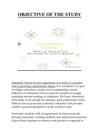OBJECTIVE OF THE STUDY
Industrial visit has its own importance in a career of a student
who is pursuing a professional degree. It is considered as a part
of college curriculum, mainly seen in engineering courses.
Objectives of industrial visit is to provide students an insight
regarding internal working of companies. We know, theoretical
knowledge is not enough for making a good professional career.
With an aim to go beyond academics, industrial visit provides
student a practical perspective on the world of work.
It provides students with an opportunity to learn practically
through interaction, working methods and employment practices.
It gives them exposure to current work practices as opposed to
 