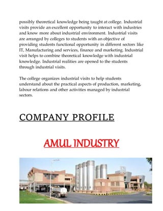 possibly theoretical knowledge being taught at college. Industrial
visits provide an excellent opportunity to interact with industries
and know more about industrial environment. Industrial visits
are arranged by colleges to students with an objective of
providing students functional opportunity in different sectors like
IT, Manufacturing and services, finance and marketing. Industrial
visit helps to combine theoretical knowledge with industrial
knowledge. Industrial realities are opened to the students
through industrial visits.
The college organizes industrial visits to help students
understand about the practical aspects of production, marketing,
labour relations and other activities managed by industrial
sectors.
COMPANY PROFILE
AMUL INDUSTRY
 