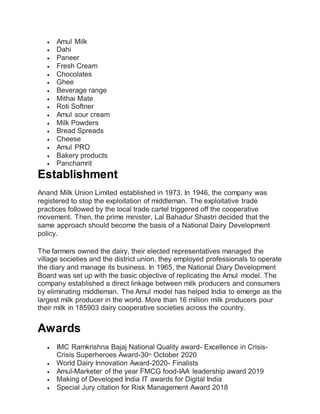  Amul Milk
 Dahi
 Paneer
 Fresh Cream
 Chocolates
 Ghee
 Beverage range
 Mithai Mate
 Roti Softner
 Amul sour cream
 Milk Powders
 Bread Spreads
 Cheese
 Amul PRO
 Bakery products
 Panchamrit
Establishment
Anand Milk Union Limited established in 1973. In 1946, the company was
registered to stop the exploitation of middleman. The exploitative trade
practices followed by the local trade cartel triggered off the cooperative
movement. Then, the prime minister, Lal Bahadur Shastri decided that the
same approach should become the basis of a National Dairy Development
policy.
The farmers owned the dairy, their elected representatives managed the
village societies and the district union, they employed professionals to operate
the diary and manage its business. In 1965, the National Diary Development
Board was set up with the basic objective of replicating the Amul model. The
company established a direct linkage between milk producers and consumers
by eliminating middleman. The Amul model has helped India to emerge as the
largest milk producer in the world. More than 16 million milk producers pour
their milk in 185903 dairy cooperative societies across the country.
Awards
 IMC Ramkrishna Bajaj National Quality award- Excellence in Crisis-
Crisis Superheroes Award-30th October 2020
 World Dairy Innovation Award-2020- Finalists
 Amul-Marketer of the year FMCG food-IAA leadership award 2019
 Making of Developed India IT awards for Digital India
 Special Jury citation for Risk Management Award 2018
 