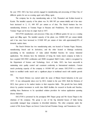 the year 1992. EICL has been actively engaged in manufacturing and processing of China Clay of 
different grades for use as a coating agent and a filling agent. 
The company has its clay manufacturing units at Veli, Thonnakal and Kollam located in 
Kerala. The installed capacity of the plants was 36, 000 MT per annum initially and it has since 
been increased to 2, 13, 600 MT per annum as of date. The Starch business has two 
manufacturing divisions at Yamuna Nagar in Haryana and Pondicherry. The starch division at 
Yamuna Nagar can be trace its origin back to 1937. 
EICLTVM manufactures and processes China clay of different grades for use as a coating 
agent and filling agent. The installed capacity of the plants was 360000 MT per annum initially 
and it has since been increased to 213600 MT per annum of date with approximately70% of 
domestic market share. 
The Starch Division has two manufacturing units, one located at Yamuna Nagar, Haryana, 
manufacturing Starch and its derivatives, and the other located at Shimoga exclusively 
specializing in the manufacture of value added Modified Starches for various Industrial 
applications. The divisions have the distinction of being the lonely starch company in India to 
have acquired ISO-9002 certification and DSIR recognized R&D Centre, which is recognized by 
the Department of Science and Technology, Govt. of India. EICL has been successful in 
maintaining strict quality control and consistent conformity to International standards. Current 
starch producing capacity of the company is 101040 MT per annum. EICLTVM is a market 
leader in modified textile starch and a significant player in traditional starch with suitable growth 
rate. 
The Starch Division was started under the name of Bharat Starch Industries in the year 
1937. It was subsequently taken over by EICL Limited in the year 2002. Both the Divisions of 
EICL have grown to be market leaders in their respective fields. This growth has been chiefly 
driven by prudent investment in world class R&D facilities for research in Kaolin and Starches, 
enabling these Businesses to be specialized solution providers for various applications spanning 
diverse Industries. 
EICLTVM is promoted by the prestigious BM Thapar group and Mr. Karan Thapar is the 
chairman of the company. The group is one of the big industrial houses of India having 
successfully managed large companies in diversified industries. The other companies under the 
control of Mr. Karan Thapar are Graver Cotton Ltd and Premium Energy and Transmission Ltd. 
11 
 