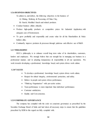 14 
1.3.6 BUSINESS OBJECTIVES 
To adhere to, and deliver, the following objectives in the business of 
A) Mining, Refining & Processing of China Clay. 
B) Starch, Modified Starch and related products. 
 Conduct business affairs ethically. 
 Produce high-quality products at competitive prices for Industrial Application, with 
adequate care of Environment. 
 To grow profitably and responsibly and create value for all the Shareholders & Stake 
holders alike. 
 Continually improve products & processes through judicious and effective use of R&D. 
1.3.7 PHILOSOPHY 
EICL’s philosophy is to enhance overall long term value of its shareholders, customers, 
lenders and employees. We strongly believe that our strength lies in managing our business in a 
professional manner, and in adopting transparency & responsibility in all our operations. We 
work towards developing a professional, knowledge based, and system driven work culture. 
1.3.8 VALUES 
 To develop a professional, knowledge based, system driven work culture. 
 Respect for ethical integrity, environmental protection, and safety. 
 Believe in people and system driven performance. 
 “Thinking Organization” with pro-active action. 
 Team performance is more important than individual performance. 
 Customer satisfaction. 
 Quality and Cost conscious. 
1.3.9 CORPORATE GOVERNANCE 
The company has compiled with the code on corporate governance as prescribed by the 
Securities Exchange Board of India and had taken all necessary steps to ensure that the guidelines 
prescribed by SEBI in this regard are fully compiled with. 
 