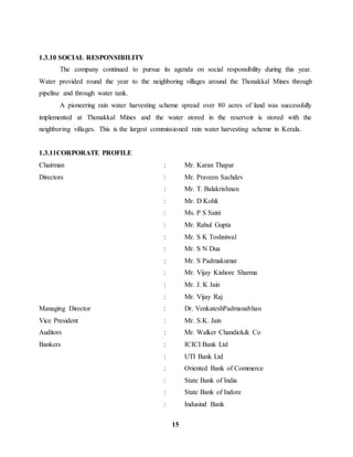 15 
1.3.10 SOCIAL RESPONSIBILITY 
The company continued to pursue its agenda on social responsibility during this year. 
Water provided round the year to the neighboring villages around the Thonakkal Mines through 
pipeline and through water tank. 
A pioneering rain water harvesting scheme spread over 80 acres of land was successfully 
implemented at Thonakkal Mines and the water stored in the reservoir is stored with the 
neighboring villages. This is the largest commissioned rain water harvesting scheme in Kerala. 
1.3.11CORPORATE PROFILE 
Chairman : Mr. Karan Thapar 
Directors : Mr. Praveen Sachdev 
: Mr. T. Balakrishnan 
: Mr. D Kohli 
: Ms. P S Saini 
: Mr. Rahul Gupta 
: Mr. S K Toshniwal 
: Mr. S N Dua 
: Mr. S Padmakumar 
: Mr. Vijay Kishore Sharma 
: Mr. J. K Jain 
: Mr. Vijay Raj 
Managing Director : Dr. VenkateshPadmanabhan 
Vice President : Mr. S.K. Jain 
Auditors : Mr. Walker Chandiok& Co 
Bankers : ICICI Bank Ltd 
: UTI Bank Ltd 
: Oriented Bank of Commerce 
: State Bank of India 
: State Bank of Indore 
: Indusind Bank 
 