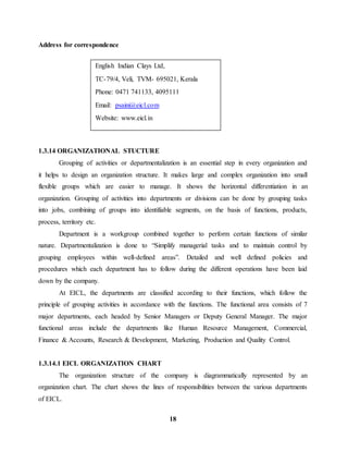 TC-79/4, Veli, TVM- 695021, Kerala 
Phone: 0471 741133, 4095111 
18 
Address for correspondence 
English Indian Clays Ltd, 
Email: psaini@eicl.com 
Website: www.eicl.in 
1.3.14 ORGANIZATIONAL STUCTURE 
Grouping of activities or departmentalization is an essential step in every organization and 
it helps to design an organization structure. It makes large and complex organization into small 
flexible groups which are easier to manage. It shows the horizontal differentiation in an 
organization. Grouping of activities into departments or divisions can be done by grouping tasks 
into jobs, combining of groups into identifiable segments, on the basis of functions, products, 
process, territory etc. 
Department is a workgroup combined together to perform certain functions of similar 
nature. Departmentalization is done to “Simplify managerial tasks and to maintain control by 
grouping employees within well-defined areas”. Detailed and well defined policies and 
procedures which each department has to follow during the different operations have been laid 
down by the company. 
At EICL, the departments are classified according to their functions, which follow the 
principle of grouping activities in accordance with the functions. The functional area consists of 7 
major departments, each headed by Senior Managers or Deputy General Manager. The major 
functional areas include the departments like Human Resource Management, Commercial, 
Finance & Accounts, Research & Development, Marketing, Production and Quality Control. 
1.3.14.1 EICL ORGANIZATION CHART 
The organization structure of the company is diagrammatically represented by an 
organization chart. The chart shows the lines of responsibilities between the various departments 
of EICL. 
 