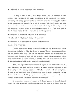 •To understand the working environment of the organization. 
The study is limited to EICL, TVM. English Indian Clays Ltd, established in 1966, 
operates China Clay mines in the southern most of India, in lush green Kerala. The company’s 
clay mining and refining operations center on Trivandrum where the processing plant produces 
several grades of refined Kaolin (clays) to cater to the paper, paint, rubber, plastic, fiber glass, 
cement and ultra-marine industries. It concentrates on the functioning of different departments in 
the organization. The study focuses on the organizational structure of EICL. It is purely based on 
the information obtained from the departmental heads of the organization. 
•To understand the structure and functioning of the organization. 
•To understand the delegation of authority and responsibility. 
•To understand the various policies and programs of the organization. 
2 
1.2. INDUSTRY PROFILE 
The early history of the industry is, as would be expected, very much concerned with the 
discovery and production of China clays for use in ceramics. The story starts thousands of years 
ago and thousands miles away. China clay, the pure white porcelain used by the Chinese, was 
discovered many thousands of years ago and has always been a much prized material. Despite 
many attempts to find its sources elsewhere, it reminded elusive until a few deposits were found 
in some parts of Europe and in America early in the eighteenth century. 
When China clays or kaolin was discovered in England, it was realized that it was of a 
much finer quality than found elsewhere in Europe. A Quaker apothecary-cum-potter, William 
Cook worthy made the discovery in Cornwall in 1746. He experimented with various samples and 
in 1768 he took out a patent to use the material, soon producing items at his Plymouth Porcelain 
Factory. Until that time, English pottery had consisted of coarse earthenware and stoneware 
ceramics and had suffered considerable competition from elsewhere. 
As more potteries made use of porcelain, so the demand grew and by the early nineteenth 
century, the kaolin industry had become highly successful, with many of the potters owing right 
 