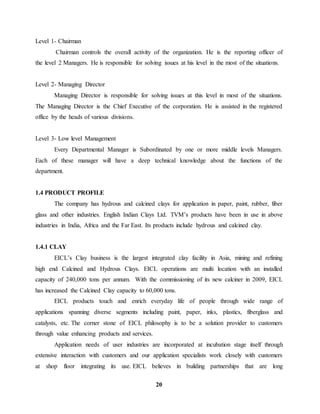 20 
Level 1- Chairman 
Chairman controls the overall activity of the organization. He is the reporting officer of 
the level 2 Managers. He is responsible for solving issues at his level in the most of the situations. 
Level 2- Managing Director 
Managing Director is responsible for solving issues at this level in most of the situations. 
The Managing Director is the Chief Executive of the corporation. He is assisted in the registered 
office by the heads of various divisions. 
Level 3- Low level Management 
Every Departmental Manager is Subordinated by one or more middle levels Managers. 
Each of these manager will have a deep technical knowledge about the functions of the 
department. 
1.4 PRODUCT PROFILE 
The company has hydrous and calcined clays for application in paper, paint, rubber, fiber 
glass and other industries. English Indian Clays Ltd. TVM’s products have been in use in above 
industries in India, Africa and the Far East. Its products include hydrous and calcined clay. 
1.4.1 CLAY 
EICL’s Clay business is the largest integrated clay facility in Asia, mining and refining 
high end Calcined and Hydrous Clays. EICL operations are multi location with an installed 
capacity of 240,000 tons per annum. With the commissioning of its new calciner in 2009, EICL 
has increased the Calcined Clay capacity to 60,000 tons. 
EICL products touch and enrich everyday life of people through wide range of 
applications spanning diverse segments including paint, paper, inks, plastics, fiberglass and 
catalysts, etc. The corner stone of EICL philosophy is to be a solution provider to customers 
through value enhancing products and services. 
Application needs of user industries are incorporated at incubation stage itself through 
extensive interaction with customers and our application specialists work closely with customers 
at shop floor integrating its use. EICL believes in building partnerships that are long 
 