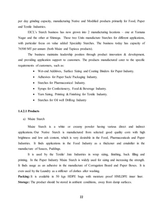 per day grinding capacity, manufacturing Native and Modified products primarily for Food, Paper 
and Textile Industries. 
EICL’s Starch business has now grown into 2 manufacturing locations – one at Yamuna 
Nagar and the other at Shimoga. These two Units manufacture Starches for different applications, 
with particular focus on value added Speciality Starches. The business today has capacity of 
76500 MT per annum (both Maize and Tapioca products). 
The business maintains leadership position through product innovation & development, 
and providing application support to customers. The products manufactured cater to the specific 
requirements of customers, such as: 
 Wet-end Additives, Surface Sizing and Coating Binders for Paper Industry. 
 Adhesives for Paper Sack/ Packaging Industry. 
 Starches for Pharmaceutical Industry. 
 Syrups for Confectionery, Food & Beverage Industry. 
 Yarn Sizing, Printing & Finishing for Textile Industry. 
 Starches for Oil well Drilling Industry 
22 
1.4.2.1 Products 
a) Maize Starch 
Maize Starch is a white or creamy powder having various direct and indirect 
applications. Our Native Starch is manufactured from selected good quality corn with high 
brightness and low ash content, which is very desirable in the Food, Pharmaceuticals and Paper 
Industries. It finds applications in the Food Industry as a thickener and emulsifier in the 
manufacture of Sauces, Puddings. 
It is used by the Textile/ Jute Industries in wrap sizing, finishing, back filling and 
printing. In the Paper Industry Maize Starch is widely used for sizing and increasing the strength. 
It finds usage as an adhesive in the manufacture of Corrugation Board and Paper Boxes. It is 
even used by the Laundry as a stiffener of clothes after washing. 
Packing: It is available in 50 kgs HDPE bags with moisture proof HMLDPE inner liner. 
Storage: The product should be stored in ambient conditions, away from damp surfaces. 
 