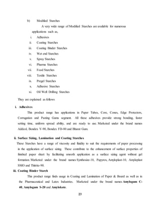 23 
b) Modified Starches 
A very wide range of Modified Starches are available for numerous 
applications such as, 
i. Adhesives 
ii. Coating Starches 
iii. Coating Binder Starches 
iv. Wet end Starches 
v. Spray Starches 
vi. Pharma Starches 
vii. Food Starches 
viii. Textile Starches 
ix. Pregel Starches 
x. Adhesive Starches 
xi. Oil Well Drilling Starches 
They are explained as follows 
i. Adhesives 
This product range has applications in Paper Tubes, Core, Cones, Edge Protectors, 
Corrugation and Pasting Gums segment. All these adhesives provide strong bonding, faster 
setting time, uniform spread ability, and are ready to use. Marketed under the brand names 
Addcol, Bondex Y-90, Bondex FD-80 and Bharat Gum. 
ii. Surface Sizing, Lamination and Coating Starches 
These Starches have a range of viscosity and fluidity to suit the requirements of paper processing 
in the application of surface sizing. These contribute to the enhancement of surface properties of 
finished paper sheet by facilitating smooth application as a surface sizing agent without gel 
formation. Marketed under the brand names Synthosize-10, Papyrox, Amyloplast-10, Amyloplast 
SMO and Thitrite-90. 
iii. Coating Binder Starch 
This product range finds usage in Coating and Lamination of Paper & Board as well as in 
the Pharmaceutical and Latex Industries. Marketed under the brand names Amylogum C- 
40, Amylogum S-20 and Amylokote. 
 