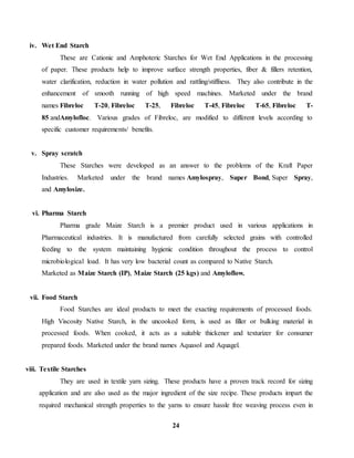 24 
iv. Wet End Starch 
These are Cationic and Amphoteric Starches for Wet End Applications in the processing 
of paper. These products help to improve surface strength properties, fiber & fillers retention, 
water clarification, reduction in water pollution and rattling/stiffness. They also contribute in the 
enhancement of smooth running of high speed machines. Marketed under the brand 
names Fibreloc T-20, Fibreloc T-25, Fibreloc T-45, Fibreloc T-65, Fibreloc T- 
85 andAmylofloc. Various grades of Fibreloc, are modified to different levels according to 
specific customer requirements/ benefits. 
v. Spray scratch 
These Starches were developed as an answer to the problems of the Kraft Paper 
Industries. Marketed under the brand names Amylospray, Super Bond, Super Spray, 
and Amylosize. 
vi. Pharma Starch 
Pharma grade Maize Starch is a premier product used in various applications in 
Pharmaceutical industries. It is manufactured from carefully selected grains with controlled 
feeding to the system maintaining hygienic condition throughout the process to control 
microbiological load. It has very low bacterial count as compared to Native Starch. 
Marketed as Maize Starch (IP), Maize Starch (25 kgs) and Amyloflow. 
vii. Food Starch 
Food Starches are ideal products to meet the exacting requirements of processed foods. 
High Viscosity Native Starch, in the uncooked form, is used as filler or bulking material in 
processed foods. When cooked, it acts as a suitable thickener and texturizer for consumer 
prepared foods. Marketed under the brand names Aquasol and Aquagel. 
viii. Textile Starches 
They are used in textile yarn sizing. These products have a proven track record for sizing 
application and are also used as the major ingredient of the size recipe. These products impart the 
required mechanical strength properties to the yarns to ensure hassle free weaving process even in 
 