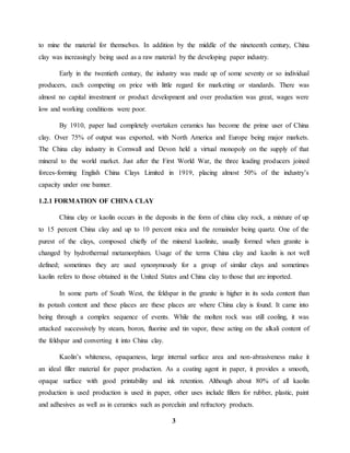 to mine the material for themselves. In addition by the middle of the nineteenth century, China 
clay was increasingly being used as a raw material by the developing paper industry. 
Early in the twentieth century, the industry was made up of some seventy or so individual 
producers, each competing on price with little regard for marketing or standards. There was 
almost no capital investment or product development and over production was great, wages were 
low and working conditions were poor. 
By 1910, paper had completely overtaken ceramics has become the prime user of China 
clay. Over 75% of output was exported, with North America and Europe being major markets. 
The China clay industry in Cornwall and Devon held a virtual monopoly on the supply of that 
mineral to the world market. Just after the First World War, the three leading producers joined 
forces-forming English China Clays Limited in 1919, placing almost 50% of the industry’s 
capacity under one banner. 
3 
1.2.1 FORMATION OF CHINA CLAY 
China clay or kaolin occurs in the deposits in the form of china clay rock, a mixture of up 
to 15 percent China clay and up to 10 percent mica and the remainder being quartz. One of the 
purest of the clays, composed chiefly of the mineral kaolinite, usually formed when granite is 
changed by hydrothermal metamorphism. Usage of the terms China clay and kaolin is not well 
defined; sometimes they are used synonymously for a group of similar clays and sometimes 
kaolin refers to those obtained in the United States and China clay to those that are imported. 
In some parts of South West, the feldspar in the granite is higher in its soda content than 
its potash content and these places are these places are where China clay is found. It came into 
being through a complex sequence of events. While the molten rock was still cooling, it was 
attacked successively by steam, boron, fluorine and tin vapor, these acting on the alkali content of 
the feldspar and converting it into China clay. 
Kaolin’s whiteness, opaqueness, large internal surface area and non-abrasiveness make it 
an ideal filler material for paper production. As a coating agent in paper, it provides a smooth, 
opaque surface with good printability and ink retention. Although about 80% of all kaolin 
production is used production is used in paper, other uses include fillers for rubber, plastic, paint 
and adhesives as well as in ceramics such as porcelain and refractory products. 
 