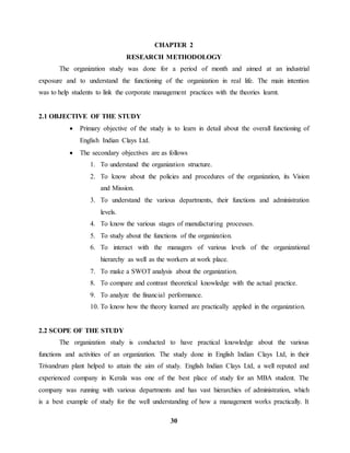 CHAPTER 2 
RESEARCH METHODOLOGY 
The organization study was done for a period of month and aimed at an industrial 
exposure and to understand the functioning of the organization in real life. The main intention 
was to help students to link the corporate management practices with the theories learnt. 
30 
2.1 OBJECTIVE OF THE STUDY 
 Primary objective of the study is to learn in detail about the overall functioning of 
English Indian Clays Ltd. 
 The secondary objectives are as follows 
1. To understand the organization structure. 
2. To know about the policies and procedures of the organization, its Vision 
and Mission. 
3. To understand the various departments, their functions and administration 
levels. 
4. To know the various stages of manufacturing processes. 
5. To study about the functions of the organization. 
6. To interact with the managers of various levels of the organizational 
hierarchy as well as the workers at work place. 
7. To make a SWOT analysis about the organization. 
8. To compare and contrast theoretical knowledge with the actual practice. 
9. To analyze the financial performance. 
10. To know how the theory learned are practically applied in the organization. 
2.2 SCOPE OF THE STUDY 
The organization study is conducted to have practical knowledge about the various 
functions and activities of an organization. The study done in English Indian Clays Ltd, in their 
Trivandrum plant helped to attain the aim of study. English Indian Clays Ltd, a well reputed and 
experienced company in Kerala was one of the best place of study for an MBA student. The 
company was running with various departments and has vast hierarchies of administration, which 
is a best example of study for the well understanding of how a management works practically. It 
 