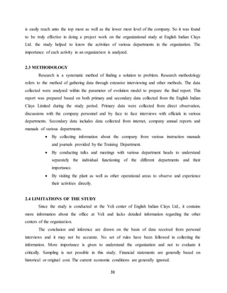 is easily reach unto the top most as well as the lower most level of the company. So it was found 
to be truly effective in doing a project work on the organizational study at English Indian Clays 
Ltd. the study helped to know the activities of various departments in the organization. The 
importance of each activity in an organization is analyzed. 
31 
2.3 METHODOLOGY 
Research is a systematic method of finding a solution to problem. Research methodology 
refers to the method of gathering data through extensive interviewing and other methods. The data 
collected were analyzed within the parameter of evolution model to prepare the final report. This 
report was prepared based on both primary and secondary data collected from the English Indian 
Clays Limited during the study period. Primary data were collected from direct observation, 
discussions with the company personnel and by face to face interviews with officials in various 
departments. Secondary data includes data collected from internet, company annual reports and 
manuals of various departments. 
 By collecting information about the company from various instruction manuals 
and journals provided by the Training Department. 
 By conducting talks and meetings with various department heads to understand 
separately the individual functioning of the different departments and their 
importance. 
 By visiting the plant as well as other operational areas to observe and experience 
their activities directly. 
2.4 LIMITATIONS OF THE STUDY 
Since the study is conducted at the Veli center of English Indian Clays Ltd., it contains 
more information about the office at Veli and lacks detailed information regarding the other 
centers of the organization. 
The conclusion and inference are drawn on the basis of data received from personal 
interviews and it may not be accurate. No set of rules have been followed in collecting the 
information. More importance is given to understand the organization and not to evaluate it 
critically. Sampling is not possible in this study. Financial statements are generally based on 
historical or original cost. The current economic conditions are generally ignored. 
 