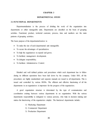 CHAPTER 3 
DEPARTMENTAL STUDY 
32 
3.1 FUNCTIONAL DEPARTMENTS 
Departmentalization is the process of dividing the work of the organization into 
departments or either manageable units. Departments are classified on the basis of grouping 
activities. Functional, product, territorial customer, process, time and numbers are the main 
patterns of grouping activities. 
The basic purpose of the departmentalization is: 
 To make the size of each departmental unit manageable. 
 To secure the advantages of specialization. 
 To help the organization to expand and grows. 
 To facilitate management development. 
 To delegate responsibility. 
 To facilitate Administrative Control. 
Detailed and well defined policies and procedures which each department has to follow 
during its different operations have been laid down by the company. Under ISO, all the 
procedures are highly standardized and separate manuals are issued to all departments. This is 
issued and controlled by various HODs. The efficient and effective functioning of all the 
departments in an organization is important for the progress of the organization. 
A good organization structure is determined by the type of communication and 
coordination existing between various departments in an organization. With the various 
departments responsibility is delegated to various persons, who help in decision making and 
makes the functioning of the organization simpler. The functional departments include: 
1) Marketing Department 
2) Commercial Department 
3) Production Department 
 