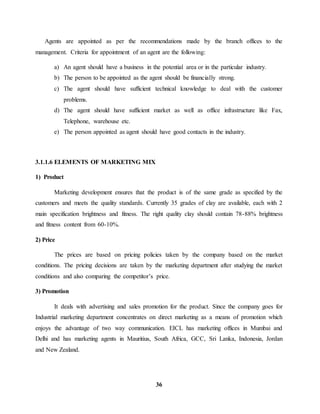 Agents are appointed as per the recommendations made by the branch offices to the 
management. Criteria for appointment of an agent are the following: 
a) An agent should have a business in the potential area or in the particular industry. 
b) The person to be appointed as the agent should be financially strong. 
c) The agent should have sufficient technical knowledge to deal with the customer 
36 
problems. 
d) The agent should have sufficient market as well as office infrastructure like Fax, 
Telephone, warehouse etc. 
e) The person appointed as agent should have good contacts in the industry. 
3.1.1.6 ELEMENTS OF MARKETING MIX 
1) Product 
Marketing development ensures that the product is of the same grade as specified by the 
customers and meets the quality standards. Currently 35 grades of clay are available, each with 2 
main specification brightness and fitness. The right quality clay should contain 78-88% brightness 
and fitness content from 60-10%. 
2) Price 
The prices are based on pricing policies taken by the company based on the market 
conditions. The pricing decisions are taken by the marketing department after studying the market 
conditions and also comparing the competitor’s price. 
3) Promotion 
It deals with advertising and sales promotion for the product. Since the company goes for 
Industrial marketing department concentrates on direct marketing as a means of promotion which 
enjoys the advantage of two way communication. EICL has marketing offices in Mumbai and 
Delhi and has marketing agents in Mauritius, South Africa, GCC, Sri Lanka, Indonesia, Jordan 
and New Zealand. 
 