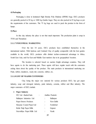 37 
4) Packaging 
Packaging is done in laminated High Density Poly Ethylene (HPDE) bags. EICL products 
are generally packed in 50 kg or 1000 kg (Jumbo bags). They are also packed in 25 kg bags as per 
the requirements of the customers. The 75 kg bags are used to pack the product in the form of 
lumps. 
5) Place 
In this clay industry the place is not that much important. The production plant is setup in 
TVM and Thonakkal. 
3.1.1.7 INDUSTRIAL MARKETING 
Over the last 10 years, EICL products have established themselves in the 
international market. With hydrous and Calcined Clay of quality comparable with the best grades 
available in the world, EICL products offer distinct techno-commercial advantage in Africa, 
South East Asia, and Far East and Middle East markets due to its geographical location. 
The location is selected based on auction freight advantage countries. They will 
have agents to do the marketing part. These agents will have regular touch with the customers 
asking them about the quality of the product. The main products in international marketing are 
Paint, rubber, insulators, ready mix concrete, rubber, etc. 
3.1.1.8 LIST OF MAJOR CUSTOMERS 
Clay being the major raw material for various products EICL has got paper 
industry, soap and detergent industry, paint industry, ceramic, rubber and fiber industry. The 
major customers of EICL include 
 Paper Industry 
ITC Ltd –BudraChalo : Andhra Pradesh 
Ballarpur Industries Ltd : Ballarpur 
Paper Straws Products : New Delhi 
Haryana Coated Paper Ltd : Faridabad 
Rohit Pulp Paper Mills : Gujarat 
Sreevidhya Paper Mills Ltd : Nasik 
 