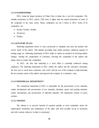 39 
3.1.1.9 COMPETITORS 
EICL, being the largest producer of China Clays in India, has a very few competitors. The 
monthly production of EICL (about 1200 tons) is higher than the annual production of same of 
the companies in the same sector. Hence competitors are not a threat to EICL. Some of its 
competitors are 
 Kerala Ceramics, Kollam 
 20 microns 
 Wolken 
3.1.1.10 FUTURE PLANS 
Marketing department strives to move proactively to anticipate and meet the product and 
service needs of the market. This includes providing value added products, enhanced capacity of 
existing range etc. Marketing department of EICL helps to market its products by knowing market 
changes, meeting the requirements of customers, knowing the competition in the market and 
taking steps to counter this competition. 
At EICL, the idea that marketing is a team effort is constantly reinforced among 
employees. The marketing department in EICL studies the market and the customers, determines 
the best way to reach those customers, and works with the rest of the company to help determine 
the new product needs of the market and represent the company in a consistent voice. 
3.1.2 COMMERCIAL DEPARTMENT 
The commercial department in EICL is responsible for the procurement of raw materials, 
vendor development and procurement of raw materials, chemicals, spares and packing materials, 
vendor development and procurement of imported materials. The department consists of stores 
sections. 
3.1.2.1 MISSION 
The mission is to procure material of required quantity at most competitive prices for 
uninterrupted production and maintenance of the plant with least possible tie-up in inventories 
and with constant endeavor to make it economical. 
 