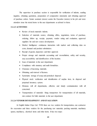 The supervisor in purchase section is responsible for verification of indents, sending 
inquiries, obtaining quotations, preparation of comparative statements and obtaining approval 
of purchase orders. Senior assistant (stores) assists the Executive (stores) in his job and store 
attenders issue the stored items to the user departments as advised to them. 
41 
3.1.2.3 ACTIVITIES 
 Review of stock materials indents. 
 Selection of materials source, obtaining offers, negotiation, terms of purchase, 
ordering, follow up, receipt, payment, vendor rating and evaluation, approved 
suppliers list and new source development. 
 Market Intelligence: continuous interaction with market and collecting data on 
costs, demand and product substitution. 
 Receipt of goods, inspection and their approval. 
 Proper storage and materials accounting and reconciliation, safety and security, 
easy accessibility and identification of the location. 
 Issue of materials to the user department. 
 Compliance with statutory and audit formalities. 
 Clearance of incoming materials. 
 Obtaining and renewal of licenses. 
 Systematic storage of scrap and periodical disposal. 
 Physical stock verification and identification of surplus item, its disposal and 
perpetual inventory system. 
 Divisions will all departments, effective and timely communication with all 
concerned. 
 Transportation of materials- fixing transporters for transportation of all materials, 
rate contract for bulk materials to the user department. 
3.1.2.4 VENDOR DEVELOPMENT AND EVALUATION 
At English Indian Clays Ltd. TVM there are two vendors for transportation, one contractor 
for excavation and three vendors for the purchasing raw materials, packing materials, machinery 
spares, machinery, electrical items and other items. It has two steps: 
 