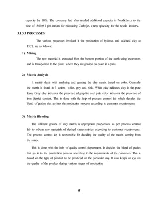 capacity by 10%. The company had also installed additional capacity in Pondicherry to the 
tune of 1500MT per annum for producing Carbojet, a new specialty for the textile industry. 
45 
3.1.3.3 PROCESSES 
The various processes involved in the production of hydrous and calcined clay at 
EICL are as follows: 
1) Mining 
The raw material is extracted from the bottom portion of the earth using excavators 
and is transported to the plant, where they are graded on color in a yard. 
2) Matrix Analysis 
It mainly deals with analyzing and granting the clay matrix based on color. Generally 
the matrix is found in 3 colors- white, grey and pink. White clay indicates clay in the pure 
form. Grey clay indicates the presence of graphite and pink color indicates the presence of 
iron (ferric) content. This is done with the help of process control lab which decides the 
blend of grades that go into the production process according to customer requirements. 
3) Matrix Blending 
The different grades of clay matrix in appropriate proportions as per process control 
lab to obtain raw materials of desired characteristics according to customer requirements. 
The process control lab is responsible for deciding the quality of the matrix coming from 
the mines. 
This is done with the help of quality control department. It decides the blend of grades 
that go in to the production process according to the requirements of the customers. This is 
based on the type of product to be produced on the particular day. It also keeps an eye on 
the quality of the product during various stages of production. 
 