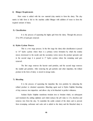 46 
4) Blunger Requirements 
Here water is added with the raw material (clay matrix) to form the slurry. The clay 
matrix in bulk form is fed to the machine called Blunger with addition of water to form the 
required amount of slurry. 
5) Classification 
It is the process of separating the higher grid from the slurry. Through this process 
25 to 30% of sand gets removed. 
6) Hydro Cyclone Process 
This is a two stage process. In the first stage the slurry after classification is passed 
to 14” hydro cyclone where there is a primary vortex formation by which the residue 
moves downward to the nozzle and the secondary vortex moves the product upwards and 
in the second stage it is passed to 3” hydro cyclone where the remaining sand gets 
removed. 
The first stage removes the heavier sand particles, and the second stage removes 
the smaller grit particles. After removing the grit particles and other impurities, the refined 
product in the form of slurry is stored in storage tanks. 
7) Bleaching 
It is the process of separating the impurities like iron particles by subjecting the 
refined product to chemical separation. Bleaching agent used is Hydro Sulphite bleaching 
of clay removes iron impurities and allows clay to be bleached to perfect whiteness. 
Sodium Hydro Sulphite transforms trivalent iron to bivalent which, on subsequent 
acid treatment (by adding sulphuric acid which reduces the pH value to 2.5), dissolves and 
removes iron from the clay. To neutralize the acidic content of the slurry and to prevent 
from revamping, carbonate and soda ash is added to the slurry and the bleached slurry is 
 
