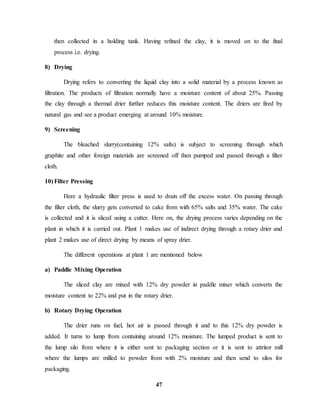 then collected in a holding tank. Having refined the clay, it is moved on to the final 
process i.e. drying. 
47 
8) Drying 
Drying refers to converting the liquid clay into a solid material by a process known as 
filtration. The products of filtration normally have a moisture content of about 25%. Passing 
the clay through a thermal drier further reduces this moisture content. The driers are fired by 
natural gas and see a product emerging at around 10% moisture. 
9) Screening 
The bleached slurry(containing 12% salts) is subject to screening through which 
graphite and other foreign materials are screened off then pumped and passed through a filter 
cloth. 
10) Filter Pressing 
Here a hydraulic filter press is used to drain off the excess water. On passing through 
the filter cloth, the slurry gets converted to cake from with 65% salts and 35% water. The cake 
is collected and it is sliced using a cutter. Here on, the drying process varies depending on the 
plant in which it is carried out. Plant 1 makes use of indirect drying through a rotary drier and 
plant 2 makes use of direct drying by means of spray drier. 
The different operations at plant 1 are mentioned below 
a) Paddle Mixing Operation 
The sliced clay are mixed with 12% dry powder in paddle mixer which converts the 
moisture content to 22% and put in the rotary drier. 
b) Rotary Drying Operation 
The drier runs on fuel, hot air is passed through it and to this 12% dry powder is 
added. It turns to lump from containing around 12% moisture. The lumped product is sent to 
the lump silo from where it is either sent to packaging section or it is sent to attritor mill 
where the lumps are milled to powder from with 2% moisture and then send to silos for 
packaging. 
 