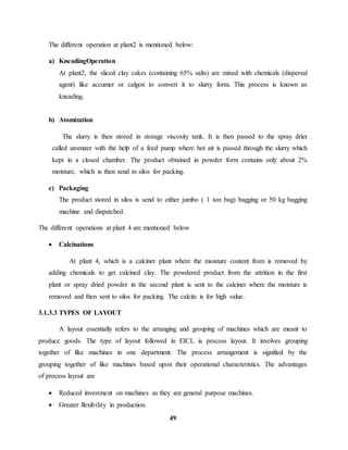 The different operation at plant2 is mentioned below: 
49 
a) KneadingOperation 
At plant2, the sliced clay cakes (containing 65% salts) are mixed with chemicals (dispersal 
agent) like accumer or calgon to convert it to slurry form. This process is known as 
kneading. 
b) Atomization 
The slurry is then stored in storage viscosity tank. It is then passed to the spray drier 
called atomizer with the help of a feed pump where hot air is passed through the slurry which 
kept in a closed chamber. The product obtained in powder form contains only about 2% 
moisture, which is then send to silos for packing. 
c) Packaging 
The product stored in silos is send to either jumbo ( 1 ton bag) bagging or 50 kg bagging 
machine and dispatched. 
The different operations at plant 4 are mentioned below 
 Calcinations 
At plant 4, which is a calciner plant where the moisture content from is removed by 
adding chemicals to get calcined clay. The powdered product from the attrition in the first 
plant or spray dried powder in the second plant is sent to the calciner where the moisture is 
removed and then sent to silos for packing. The calcite is for high value. 
3.1.3.3 TYPES OF LAYOUT 
A layout essentially refers to the arranging and grouping of machines which are meant to 
produce goods. The type of layout followed in EICL is process layout. It involves grouping 
together of like machines in one department. The process arrangement is signified by the 
grouping together of like machines based upon their operational characteristics. The advantages 
of process layout are 
 Reduced investment on machines as they are general purpose machines. 
 Greater flexibility in production. 
 