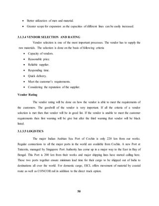  Better utilization of men and material. 
 Greater scope for expansion as the capacities of different lines can be easily increased. 
3.1.3.4 VENDOR SELECTION AND RATING 
Vendor selection is one of the most important processes. The vendor has to supply the 
raw materials. The selection is done on the basis of following criteria 
 Capacity of vendors. 
 Reasonable price. 
 Reliable supplier. 
 Responding time. 
 Quick delivery. 
 Meet the customer’s requirements. 
 Considering the reputation of the supplier. 
50 
Vendor Rating 
The vendor rating will be done on how the vendor is able to meet the requirements of 
the customers. The goodwill of the vendor is very important. If all the criteria of a vendor 
selection is met then that vendor will be in good list. If the vendor is unable to meet the customer 
requirements then first warning will be give but after the third warning that vendor will be black 
listed. 
3.1.3.5 LOGISTICS 
The major Indian Arabian Sea Port of Cochin is only 220 km from our works. 
Regular connections to all the major ports in the world are available from Cochin. A new Port at 
Tuticorin, managed by Singapore Port Authority has come up in a major way to the East in Bay of 
Bengal. This Port is 200 km from their works and major shipping lines have started calling here. 
These two ports together ensure minimum lead time for their cargo to be shipped out of India to 
destinations all over the world. For domestic cargo, EICL offers movement of material by coastal 
route as well as CONCOR rail in addition to the direct truck option. 
 