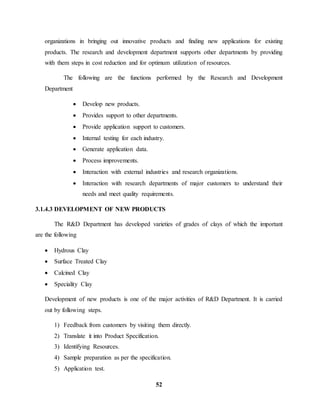 organizations in bringing out innovative products and finding new applications for existing 
products. The research and development department supports other departments by providing 
with them steps in cost reduction and for optimum utilization of resources. 
The following are the functions performed by the Research and Development 
52 
Department 
 Develop new products. 
 Provides support to other departments. 
 Provide application support to customers. 
 Internal testing for each industry. 
 Generate application data. 
 Process improvements. 
 Interaction with external industries and research organizations. 
 Interaction with research departments of major customers to understand their 
needs and meet quality requirements. 
3.1.4.3 DEVELOPMENT OF NEW PRODUCTS 
The R&D Department has developed varieties of grades of clays of which the important 
are the following 
 Hydrous Clay 
 Surface Treated Clay 
 Calcined Clay 
 Speciality Clay 
Development of new products is one of the major activities of R&D Department. It is carried 
out by following steps. 
1) Feedback from customers by visiting them directly. 
2) Translate it into Product Specification. 
3) Identifying Resources. 
4) Sample preparation as per the specification. 
5) Application test. 
 