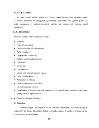 55 
3.1.5.2 OBJECTIVES 
To collect, record, classify, analyze and evaluate various functional data and make reports 
to provide information to management, government, shareholders and general public. To 
assist management by making investment analysis, tax planning and working capital 
management. 
3.1.5.3 FUNCTIONS 
The main activities of the department includes 
 Budgeting 
 Financial Accounting 
 Cash Accounting/ MIS Preparation 
 Audit Compliance 
 Computerized Accounting 
 Statutory reports and tax reports 
 Cash flows 
 Investments 
 Cost allocation 
 Internal and External financial reports 
 Control of expenditure 
 Administration of taxes 
 Financial concurrence and advice 
 General accounting records 
 Complication of codes, rules and procedures concerning financial transaction and having 
bearing on their implementation 
Some of them are explained as follows 
1) Budgeting 
Individual budgets are prepared by the concerned departments and master budget is 
prepared by the finance department. Budget is normally prepared 3 months in advance and has 
to be approved by the Chairman. 
 