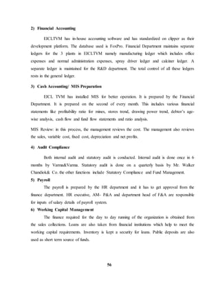 56 
2) Financial Accounting 
EICLTVM has in-house accounting software and has standardized on clipper as their 
development platform. The database used is FoxPro. Financial Department maintains separate 
ledgers for the 3 plants in EICLTVM namely manufacturing ledger which includes office 
expenses and normal administration expenses, spray driver ledger and calciner ledger. A 
separate ledger is maintained for the R&D department. The total control of all these ledgers 
rests in the general ledger. 
3) Cash Accounting/ MIS Preparation 
EICL TVM has installed MIS for better operation. It is prepared by the Financial 
Department. It is prepared on the second of every month. This includes various financial 
statements like profitability ratio for mines, stores trend, drawing power trend, debtor’s age-wise 
analysis, cash flow and fund flow statements and ratio analysis. 
MIS Review: in this process, the management reviews the cost. The management also reviews 
the sales, variable cost, fixed cost, depreciation and net profits. 
4) Audit Compliance 
Both internal audit and statutory audit is conducted. Internal audit is done once in 6 
months by Varma&Varma. Statutory audit is done on a quarterly basis by Mr. Walker 
Chandiok& Co. the other functions include Statutory Compliance and Fund Management. 
5) Payroll 
The payroll is prepared by the HR department and it has to get approval from the 
finance department. HR executive, AM- P&A and department head of F&A are responsible 
for inputs of salary details of payroll system. 
6) Working Capital Management 
The finance required for the day to day running of the organization is obtained from 
the sales collections. Loans are also taken from financial institutions which help to meet the 
working capital requirements. Inventory is kept a security for loans. Public deposits are also 
used as short term source of funds. 
 
